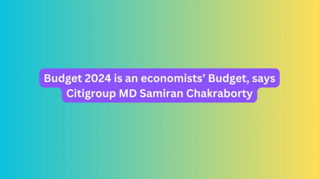 Budget 2024 is an economists’ Budget, says Citigroup MD Samiran Chakraborty